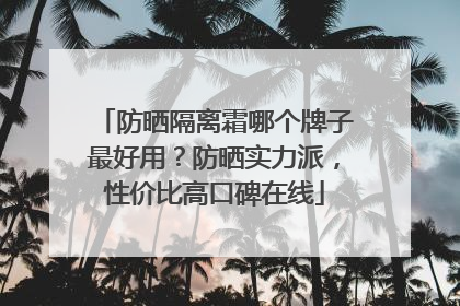 防晒隔离霜哪个牌子最好用？防晒实力派，性价比高口碑在线